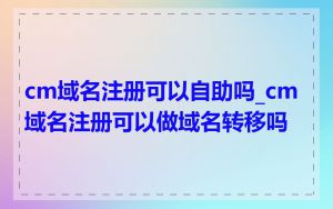 cm域名注册可以自助吗_cm域名注册可以做域名转移吗