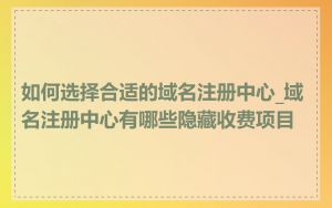 如何选择合适的域名注册中心_域名注册中心有哪些隐藏收费项目