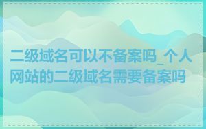 二级域名可以不备案吗_个人网站的二级域名需要备案吗