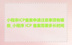 小程序ICP备案申请注意事项有哪些_小程序 ICP 备案需要多长时间