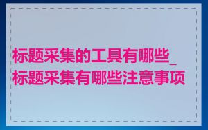 标题采集的工具有哪些_标题采集有哪些注意事项