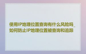 使用IP地理位置查询有什么风险吗_如何防止IP地理位置被查询和追踪