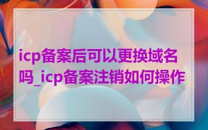 icp备案后可以更换域名吗_icp备案注销如何操作