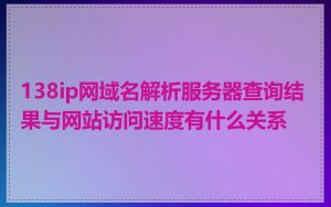 138ip网域名解析服务器查询结果与网站访问速度有什么关系