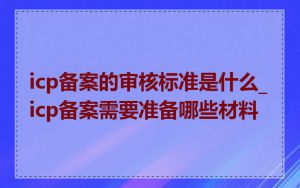 icp备案的审核标准是什么_icp备案需要准备哪些材料