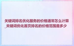 关键词排名优化服务的价格通常怎么计算_关键词优化首页排名的价格范围是多少