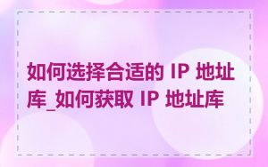 如何选择合适的 IP 地址库_如何获取 IP 地址库