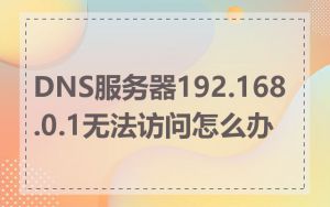 DNS服务器192.168.0.1无法访问怎么办