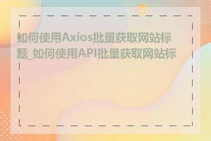 如何使用Axios批量获取网站标题_如何使用API批量获取网站标题