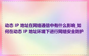 动态 IP 地址在网络通信中有什么影响_如何在动态 IP 地址环境下进行网络安全防护