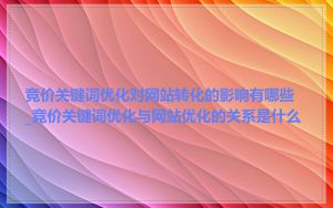 竞价关键词优化对网站转化的影响有哪些_竞价关键词优化与网站优化的关系是什么