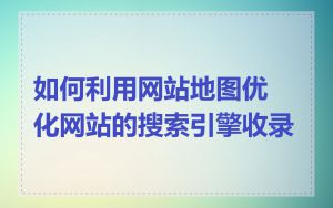 如何利用网站地图优化网站的搜索引擎收录