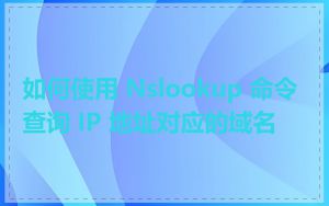 如何使用 Nslookup 命令查询 IP 地址对应的域名