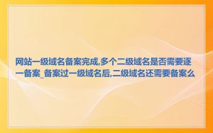 网站一级域名备案完成,多个二级域名是否需要逐一备案_备案过一级域名后,二级域名还需要备案么