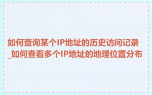 如何查询某个IP地址的历史访问记录_如何查看多个IP地址的地理位置分布