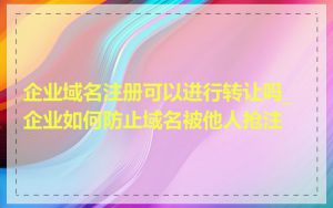 企业域名注册可以进行转让吗_企业如何防止域名被他人抢注