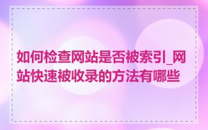 如何检查网站是否被索引_网站快速被收录的方法有哪些