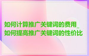如何计算推广关键词的费用_如何提高推广关键词的性价比