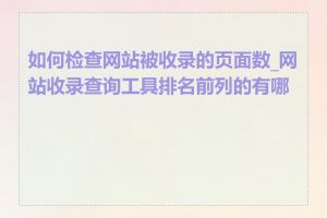 如何检查网站被收录的页面数_网站收录查询工具排名前列的有哪些
