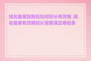 域名备案到期后如何延长有效期_域名备案有效期延长需要满足哪些条件