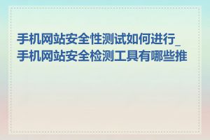 手机网站安全性测试如何进行_手机网站安全检测工具有哪些推荐
