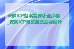 安徽ICP备案需要哪些步骤_安徽ICP备案后还需要做什么