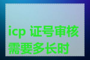 icp 证号审核需要多长时间
