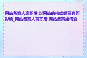 网站备案人离职后,对网站的持续经营有何影响_网站备案人离职后,网站备案如何变更