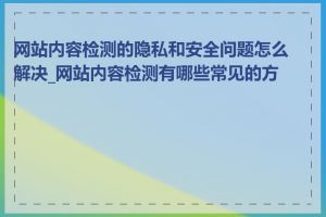 网站内容检测的隐私和安全问题怎么解决_网站内容检测有哪些常见的方法