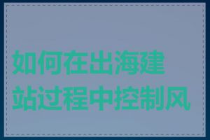 如何在出海建站过程中控制风险