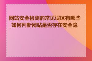 网站安全检测的常见误区有哪些_如何判断网站是否存在安全隐患