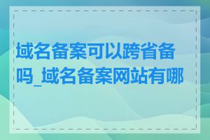 域名备案可以跨省备吗_域名备案网站有哪些