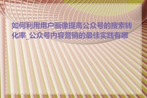 如何利用用户画像提高公众号的搜索转化率_公众号内容营销的最佳实践有哪些