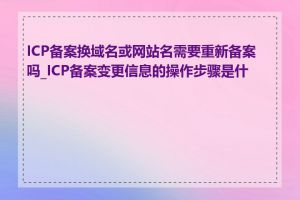 ICP备案换域名或网站名需要重新备案吗_ICP备案变更信息的操作步骤是什么