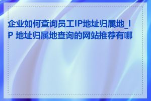 企业如何查询员工IP地址归属地_IP 地址归属地查询的网站推荐有哪些