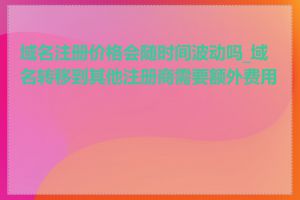 域名注册价格会随时间波动吗_域名转移到其他注册商需要额外费用吗