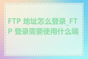 FTP 地址怎么登录_FTP 登录需要使用什么端口