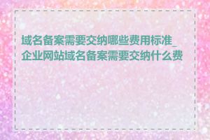 域名备案需要交纳哪些费用标准_企业网站域名备案需要交纳什么费用