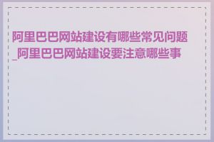 阿里巴巴网站建设有哪些常见问题_阿里巴巴网站建设要注意哪些事项