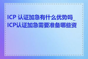 ICP 认证加急有什么优势吗_ICP认证加急需要准备哪些资料