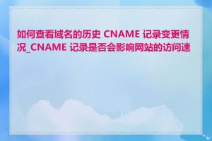 如何查看域名的历史 CNAME 记录变更情况_CNAME 记录是否会影响网站的访问速度