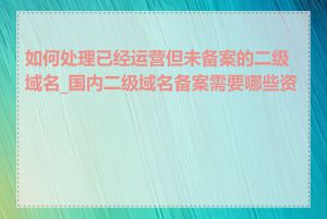 如何处理已经运营但未备案的二级域名_国内二级域名备案需要哪些资料