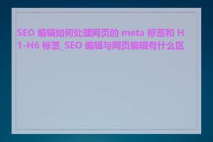 SEO 编辑如何处理网页的 meta 标签和 H1-H6 标签_SEO 编辑与网页编辑有什么区别