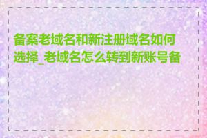 备案老域名和新注册域名如何选择_老域名怎么转到新账号备案