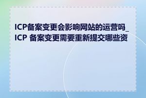 ICP备案变更会影响网站的运营吗_ICP 备案变更需要重新提交哪些资料