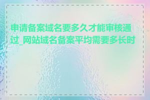 申请备案域名要多久才能审核通过_网站域名备案平均需要多长时间
