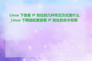 Linux 下查看 IP 地址的几种常见方式是什么_Linux 下网络配置查看 IP 地址的命令有哪些