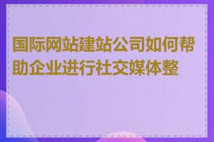 国际网站建站公司如何帮助企业进行社交媒体整合