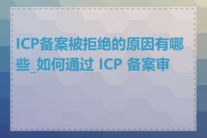 ICP备案被拒绝的原因有哪些_如何通过 ICP 备案审核