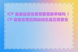 ICP 备案信息变更需要重新审核吗_ICP 备案变更后网站域名是否需要变更